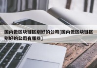 国内做区块链区别好的公司[国内做区块链区别好的公司有哪些]